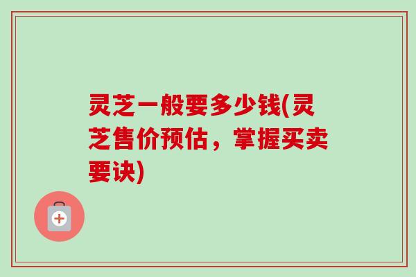 灵芝一般要多少钱(灵芝售价预估，掌握买卖要诀)