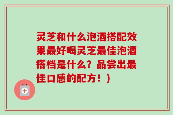 灵芝和什么泡酒搭配效果最好喝灵芝最佳泡酒搭档是什么？品尝出最佳口感的配方！)