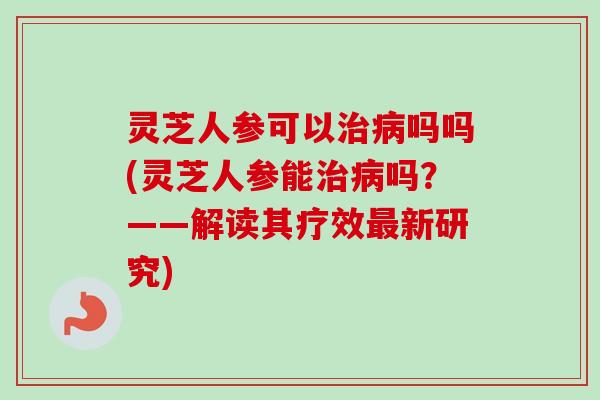 灵芝人参可以治病吗吗(灵芝人参能治病吗？——解读其疗效最新研究)