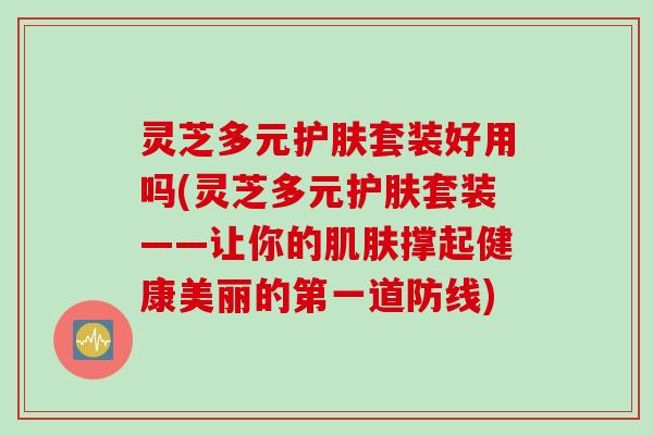 灵芝多元护肤套装好用吗(灵芝多元护肤套装——让你的肌肤撑起健康美丽的第一道防线)