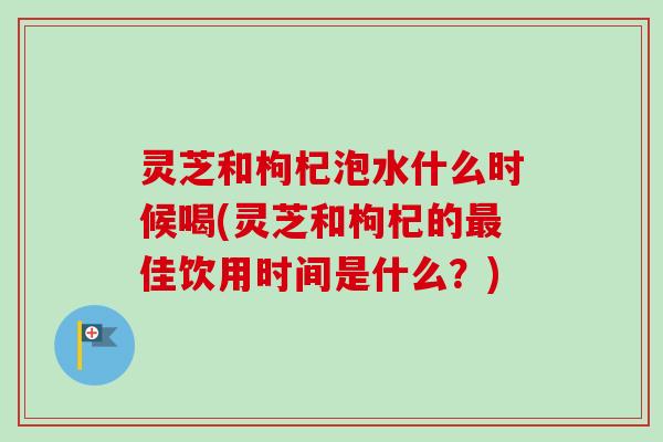灵芝和枸杞泡水什么时候喝(灵芝和枸杞的最佳饮用时间是什么？)