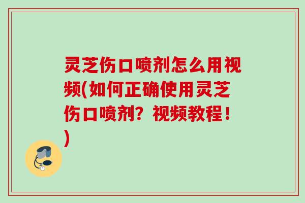 灵芝伤口喷剂怎么用视频(如何正确使用灵芝伤口喷剂？视频教程！)