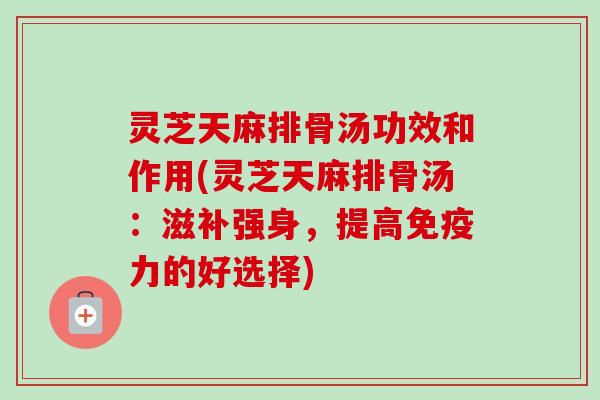 灵芝天麻排骨汤功效和作用(灵芝天麻排骨汤：滋补强身，提高免疫力的好选择)