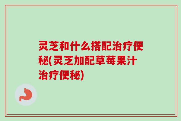 灵芝和什么搭配(灵芝加配草莓果汁) 灵芝和什么搭配(灵芝加配草莓果汁)