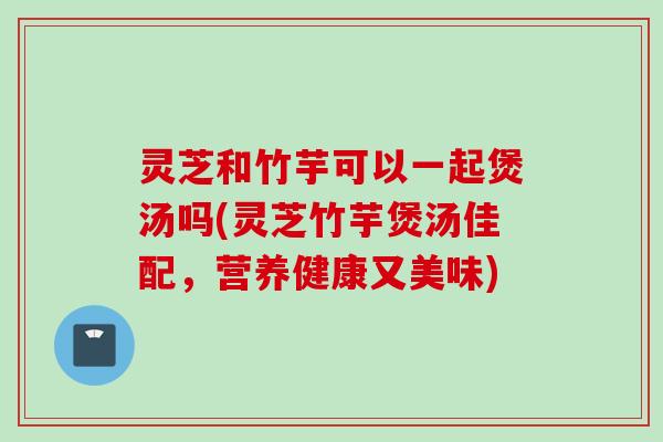 灵芝和竹芋可以一起煲汤吗(灵芝竹芋煲汤佳配，营养健康又美味)