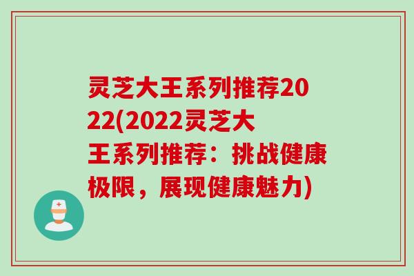 灵芝大王系列推荐2022(2022灵芝大王系列推荐：挑战健康极限，展现健康魅力)