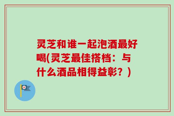 灵芝和谁一起泡酒最好喝(灵芝最佳搭档：与什么酒品相得益彰？)