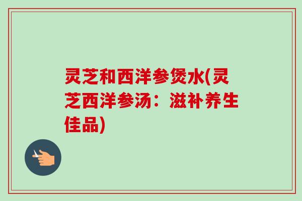 灵芝和西洋参煲水(灵芝西洋参汤：滋补养生佳品)