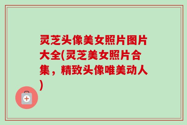 灵芝头像美女照片图片大全(灵芝美女照片合集，精致头像唯美动人)