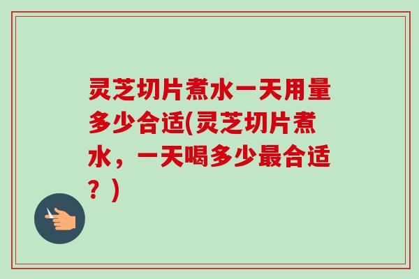 灵芝切片煮水一天用量多少合适(灵芝切片煮水，一天喝多少最合适？)