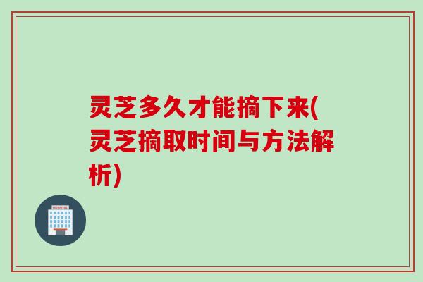 灵芝多久才能摘下来(灵芝摘取时间与方法解析)