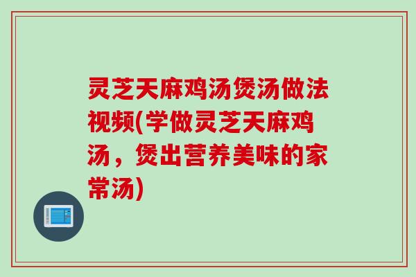 灵芝天麻鸡汤煲汤做法视频(学做灵芝天麻鸡汤，煲出营养美味的家常汤)