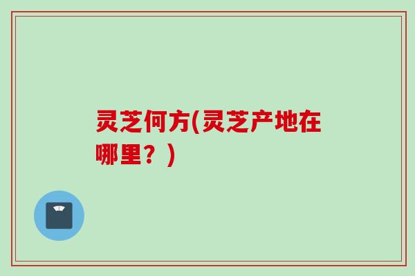 灵芝何方(灵芝产地在哪里？)