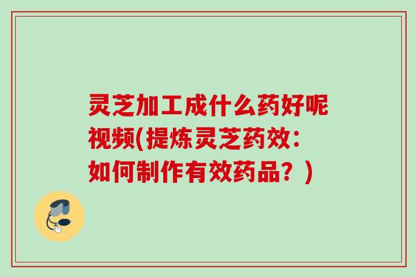 灵芝加工成什么药好呢视频(提炼灵芝药效：如何制作有效药品？)