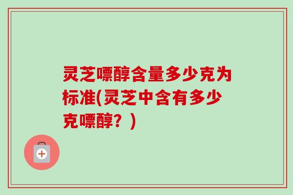 灵芝嘌醇含量多少克为标准(灵芝中含有多少克嘌醇？)