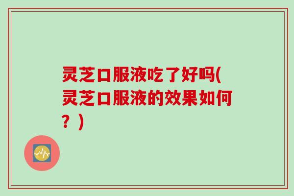 灵芝口服液吃了好吗(灵芝口服液的效果如何？)
