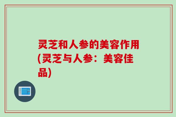 灵芝和人参的美容作用(灵芝与人参：美容佳品)