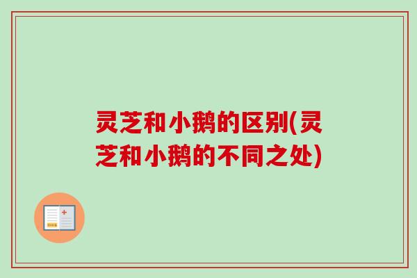 灵芝和小鹅的区别(灵芝和小鹅的不同之处)