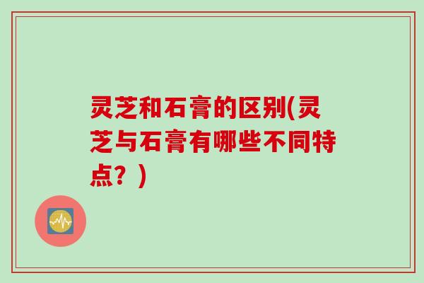 灵芝和石膏的区别(灵芝与石膏有哪些不同特点？)