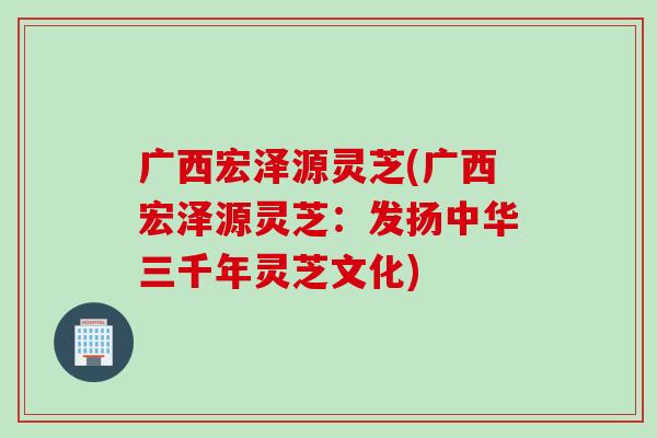 广西宏泽源灵芝(广西宏泽源灵芝：发扬中华三千年灵芝文化)
