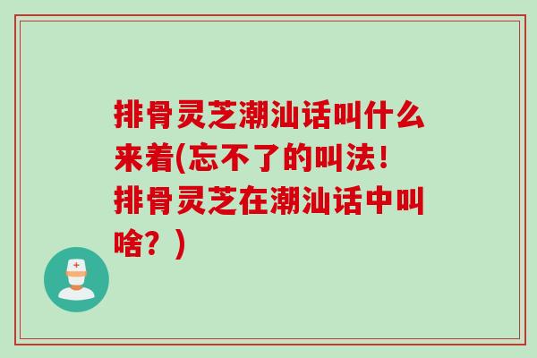 排骨灵芝潮汕话叫什么来着(忘不了的叫法！排骨灵芝在潮汕话中叫啥？)