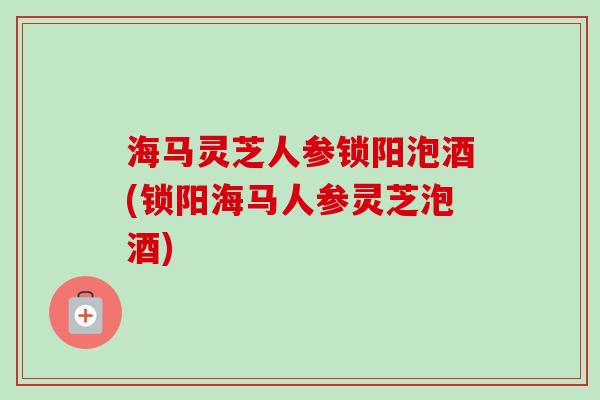 海马灵芝人参锁阳泡酒(锁阳海马人参灵芝泡酒)