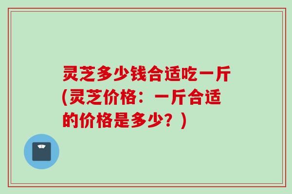 灵芝多少钱合适吃一斤(灵芝价格：一斤合适的价格是多少？)