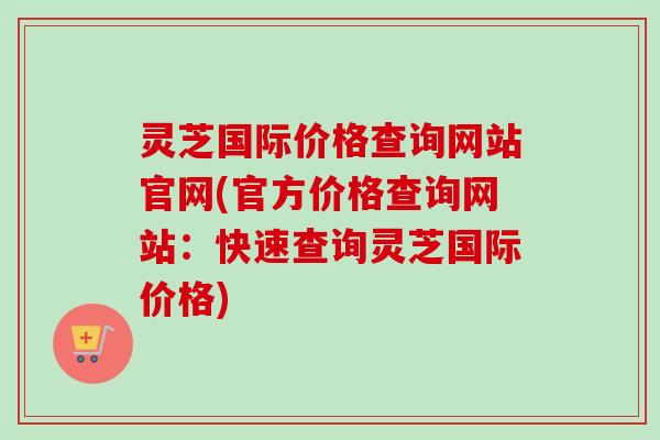 灵芝国际价格查询网站官网(官方价格查询网站：快速查询灵芝国际价格)
