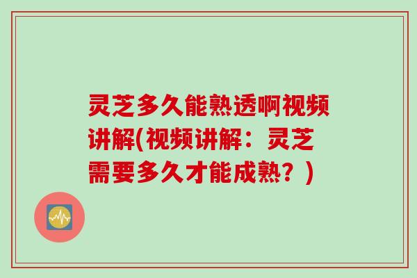 灵芝多久能熟透啊视频讲解(视频讲解：灵芝需要多久才能成熟？)