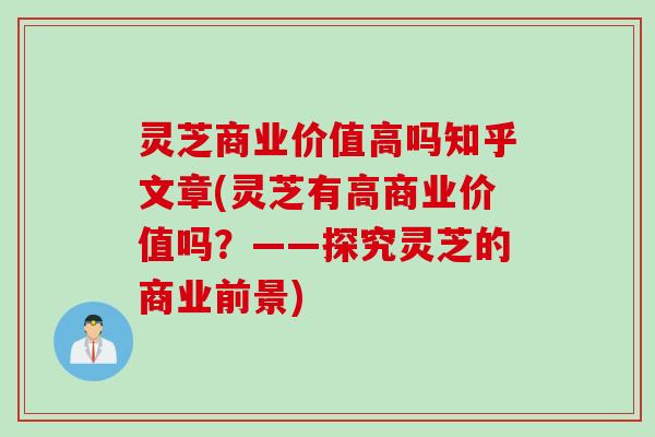 灵芝商业价值高吗知乎文章(灵芝有高商业价值吗？——探究灵芝的商业前景)
