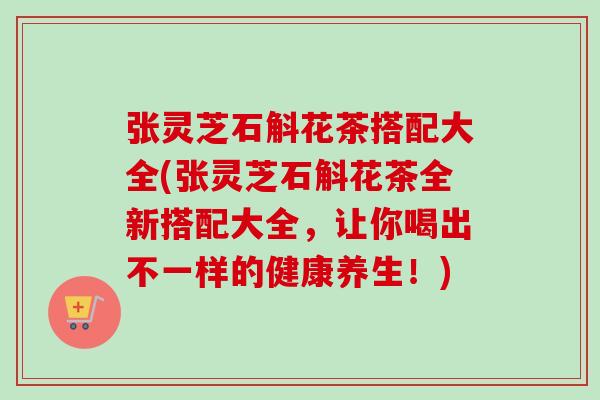 张灵芝石斛花茶搭配大全(张灵芝石斛花茶全新搭配大全，让你喝出不一样的健康养生！)