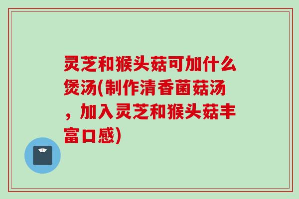 灵芝和猴头菇可加什么煲汤(制作清香菌菇汤，加入灵芝和猴头菇丰富口感)