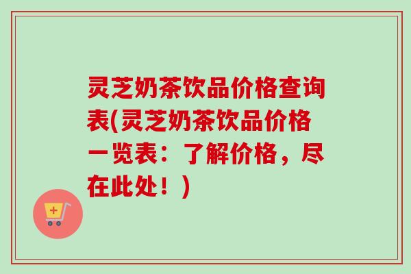 灵芝奶茶饮品价格查询表(灵芝奶茶饮品价格一览表：了解价格，尽在此处！)