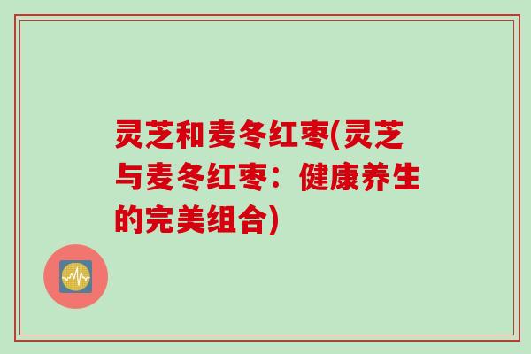 灵芝和麦冬红枣(灵芝与麦冬红枣：健康养生的完美组合)