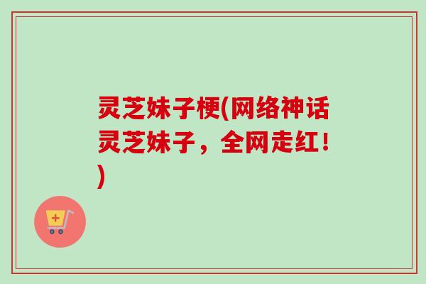 灵芝妹子梗(网络神话灵芝妹子，全网走红！)
