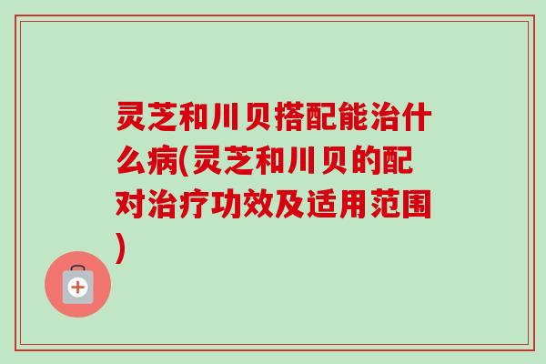 灵芝和川贝搭配能治什么病(灵芝和川贝的配对治疗功效及适用范围)