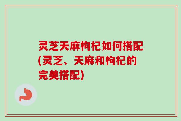 灵芝天麻枸杞如何搭配(灵芝、天麻和枸杞的完美搭配)