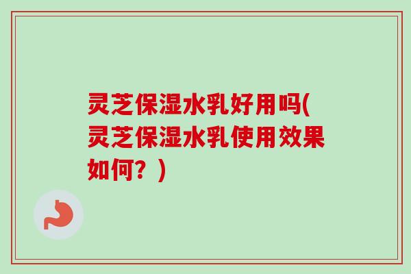 灵芝保湿水乳好用吗(灵芝保湿水乳使用效果如何？)