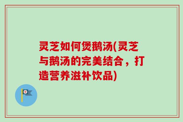 灵芝如何煲鹅汤(灵芝与鹅汤的完美结合，打造营养滋补饮品)