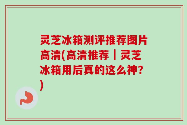灵芝冰箱测评推荐图片高清(高清推荐|灵芝冰箱用后真的这么神?) 灵芝冰箱测评推荐图片高清(高清推荐|灵芝冰箱用后真的这么神?)
