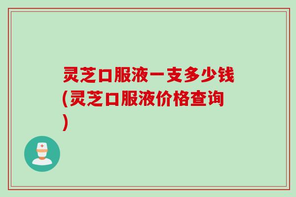 灵芝口服液一支多少钱(灵芝口服液价格查询)