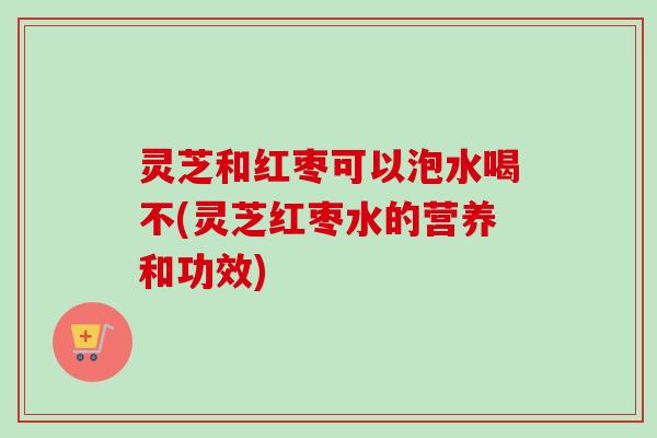 灵芝和红枣可以泡水喝不(灵芝红枣水的营养和功效)