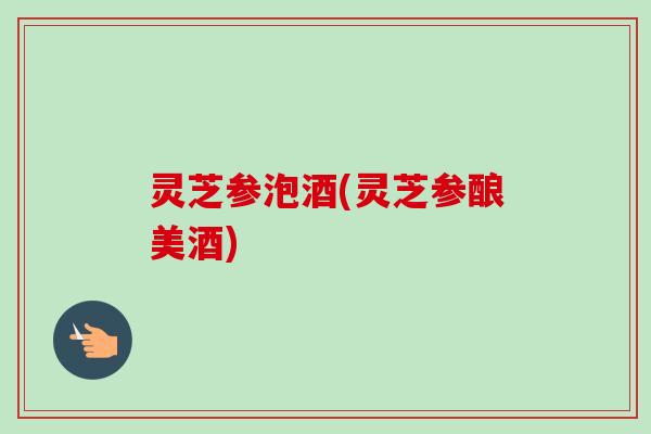灵芝参泡酒(灵芝参酿美酒)