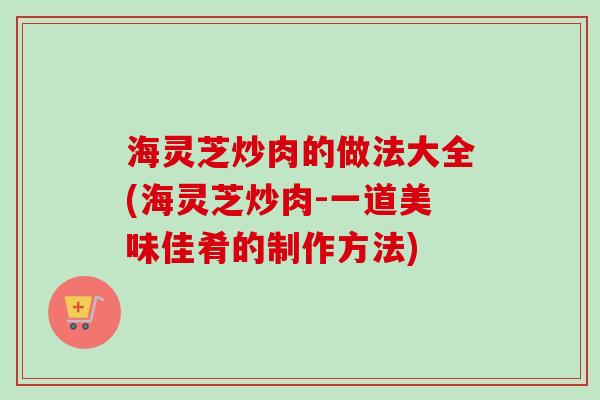 海灵芝炒肉的做法大全(海灵芝炒肉-一道美味佳肴的制作方法)