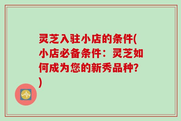灵芝入驻小店的条件(小店必备条件：灵芝如何成为您的新秀品种？)
