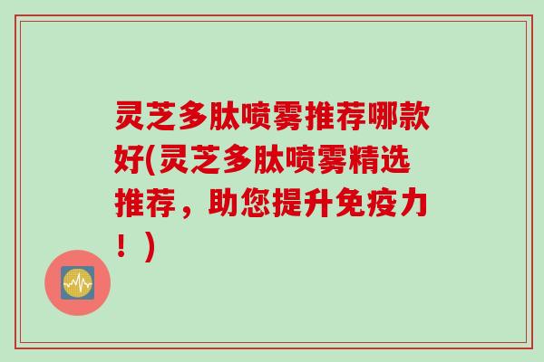 灵芝多肽喷雾推荐哪款好(灵芝多肽喷雾精选推荐，助您提升免疫力！)