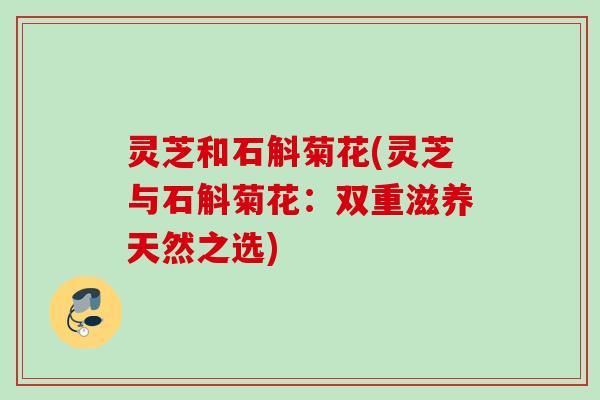 灵芝和石斛菊花(灵芝与石斛菊花：双重滋养天然之选)