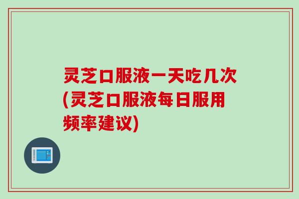 灵芝口服液一天吃几次(灵芝口服液每日服用频率建议)