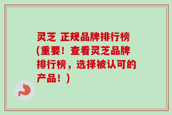灵芝 正规品牌排行榜(重要！查看灵芝品牌排行榜，选择被认可的产品！)