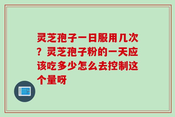 灵芝孢子一日服用几次？灵芝孢子粉的一天应该吃多少怎么去控制这个量呀